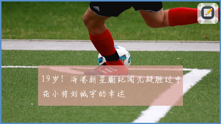 19岁！海港新星蒯纪闻无疑胜过申花小将刘诚宇的幸运