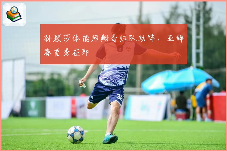 孙颖莎体能师翔哥归队助阵,亚锦赛首秀在即