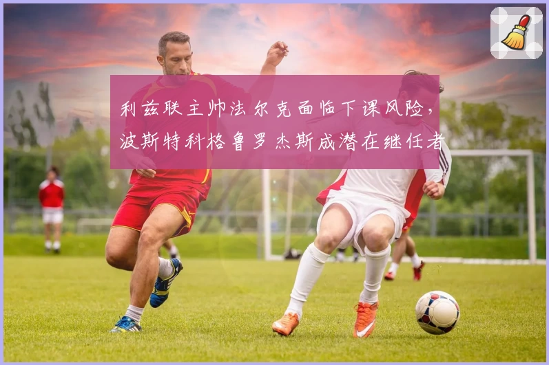 利兹联主帅法尔克面临下课风险，波斯特科格鲁罗杰斯成潜在继任者