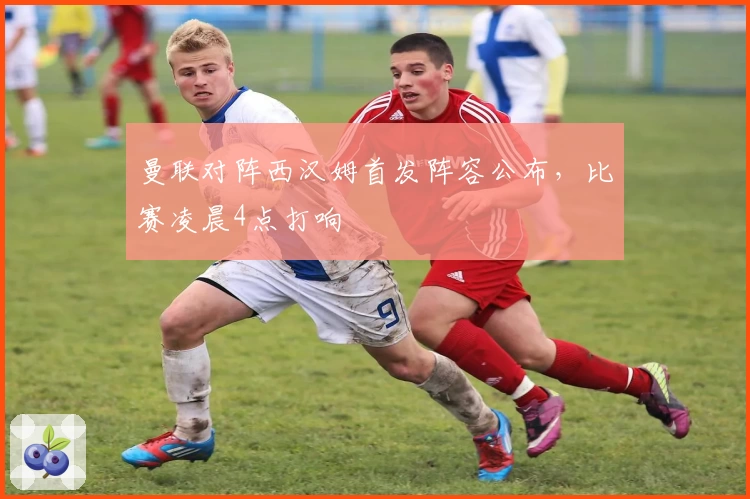 曼联对阵西汉姆首发阵容公布，比赛凌晨4点打响