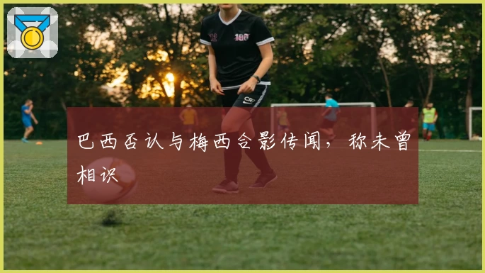 巴西否认与梅西合影传闻，称未曾相识