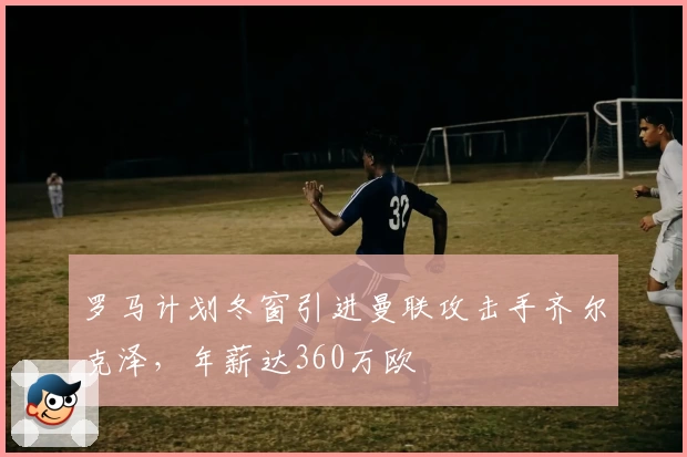 罗马计划冬窗引进曼联攻击手齐尔克泽，年薪达360万欧