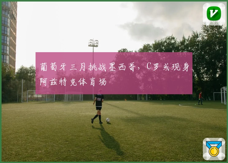 葡萄牙三月挑战墨西哥，C罗或现身阿兹特克体育场