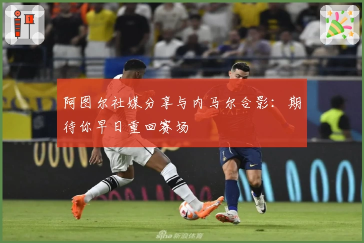 阿图尔社媒分享与内马尔合影：期待你早日重回赛场