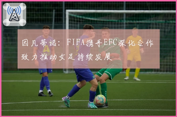 因凡蒂诺:FIFA携手EFC深化合作 致力推动女足持续发展