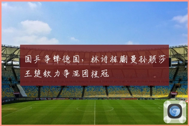 国乒争锋德国，林诗栋蒯曼孙颖莎王楚钦力争混团桂冠