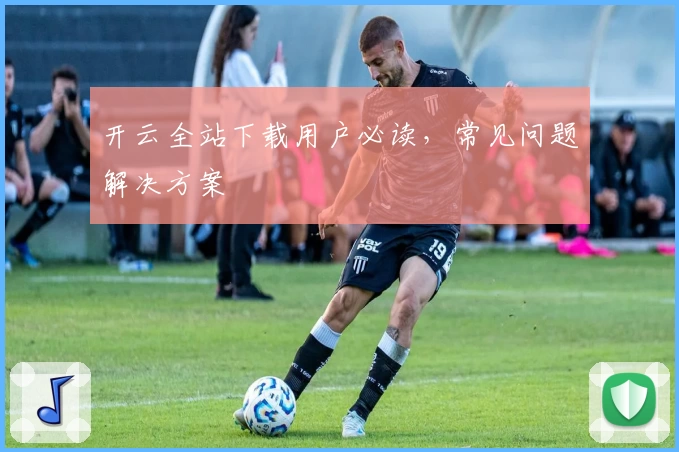 开云全站下载用户必读，常见问题解决方案