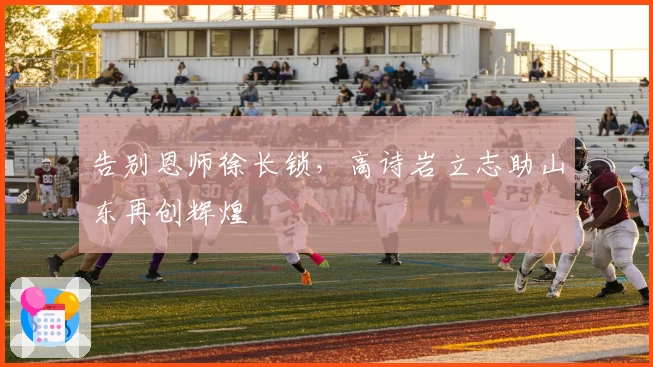 告别恩师徐长锁，高诗岩立志助山东再创辉煌